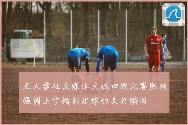 王大雷社交媒体庆祝回顾比赛胜利强调玉宁精彩进球的美好瞬间