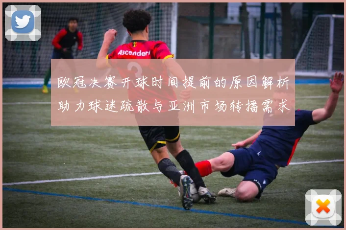 欧冠决赛开球时间提前的原因解析助力球迷疏散与亚洲市场转播需求