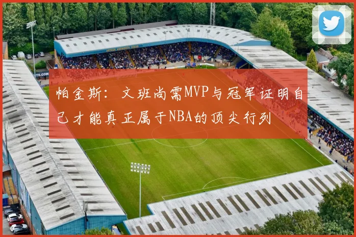 帕金斯：文班尚需MVP与冠军证明自己才能真正属于NBA的顶尖行列