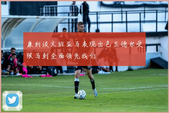 康利谈文班亚马表现出色兰德尔受限马刺全面领先我们