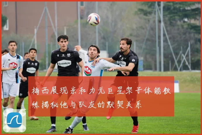 梅西展现亲和力无巨星架子体能教练揭秘他与队友的默契关系