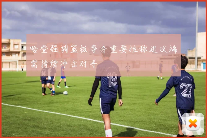 哈登强调篮板争夺重要性称进攻端需持续冲击对手