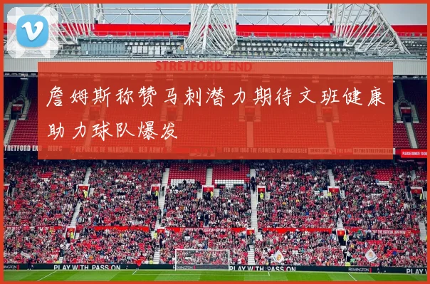 詹姆斯称赞马刺潜力期待文班健康助力球队爆发