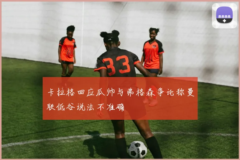 卡拉格回应瓜帅与弗格森争论称曼联低谷说法不准确