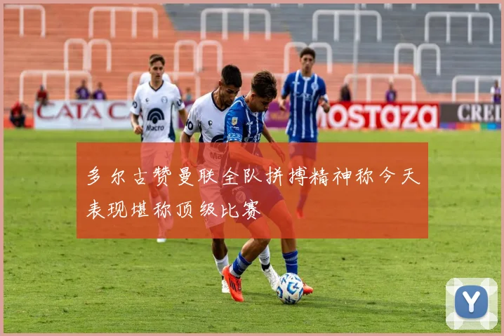 多尔古赞曼联全队拼搏精神称今天表现堪称顶级比赛