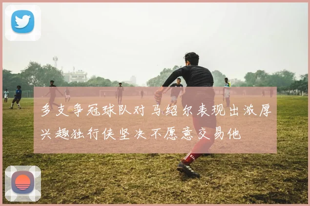 多支争冠球队对马绍尔表现出浓厚兴趣独行侠坚决不愿意交易他