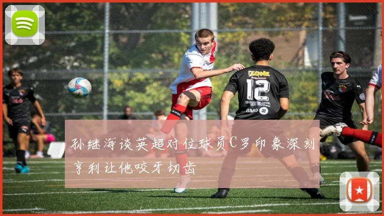 孙继海谈英超对位球员C罗印象深刻亨利让他咬牙切齿