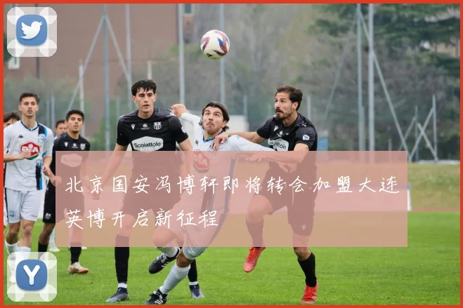 北京国安冯博轩即将转会加盟大连英博开启新征程