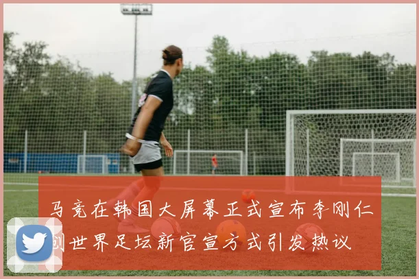 马竞在韩国大屏幕正式宣布李刚仁创世界足坛新官宣方式引发热议